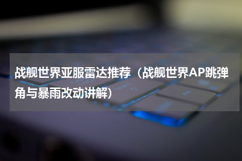 战舰世界亚服雷达推荐（战舰世界AP跳弹角与暴雨改动讲解）