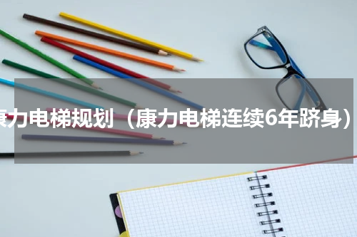 康力电梯规划（康力电梯连续6年跻身）