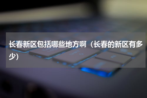 长春新区包括哪些地方啊（长春的新区有多少）