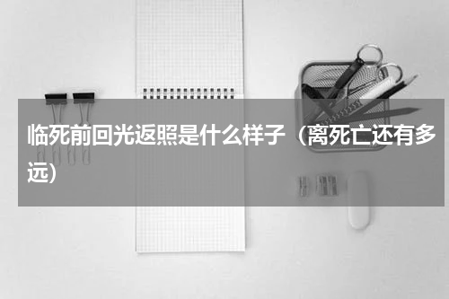 临死前回光返照是什么样子（离死亡还有多远）