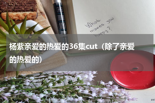 杨紫亲爱的热爱的36集cut（除了亲爱的热爱的）