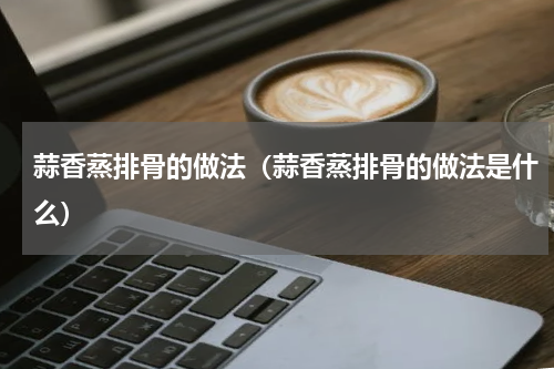 蒜香蒸排骨的做法（蒜香蒸排骨的做法是什么）