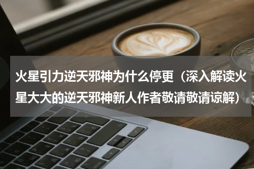 火星引力逆天邪神为什么停更（深入解读火星大大的逆天邪神新人作者敬请敬请谅解）