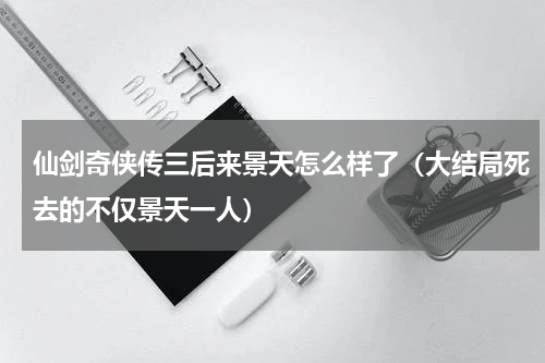 仙剑奇侠传三后来景天怎么样了（大结局死去的不仅景天一人）