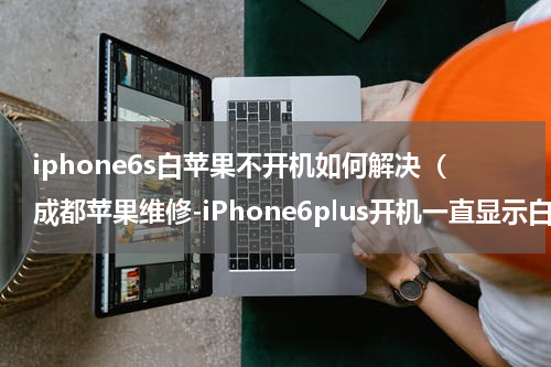 iphone6s白苹果不开机如何解决（成都苹果维修-iPhone6plus开机一直显示白苹果怎么办）