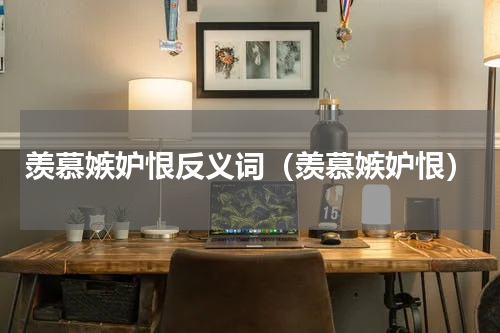 羡慕嫉妒恨反义词（羡慕嫉妒恨）