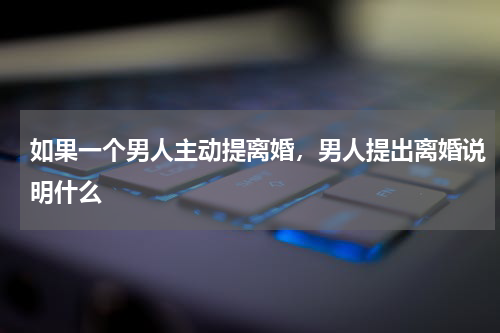 如果一个男人主动提离婚，男人提出离婚说明什么