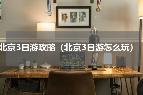 北京3日游攻略（北京3日游怎么玩）