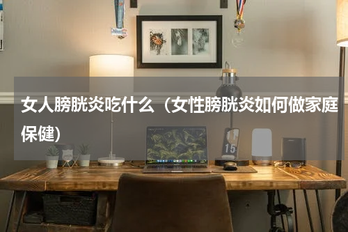 女人膀胱炎吃什么（女性膀胱炎如何做家庭保健）