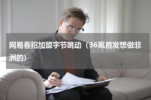 网易春招加盟字节跳动（36氪首发想做非洲的）