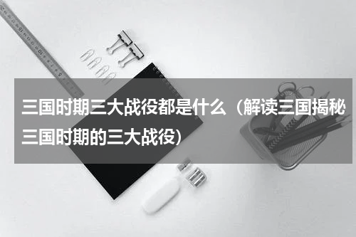 三国时期三大战役都是什么（解读三国揭秘三国时期的三大战役）