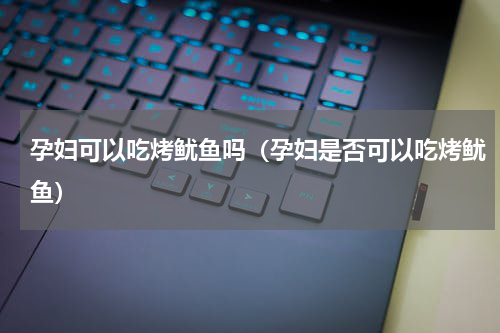 孕妇可以吃烤鱿鱼吗（孕妇是否可以吃烤鱿鱼）