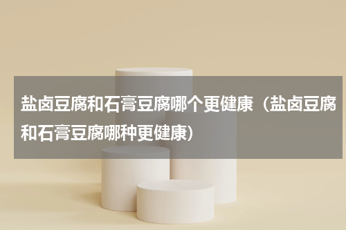 盐卤豆腐和石膏豆腐哪个更健康（盐卤豆腐和石膏豆腐哪种更健康）