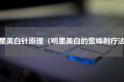 明星美白针原理（明星美白的蜜蜂刺疗法）