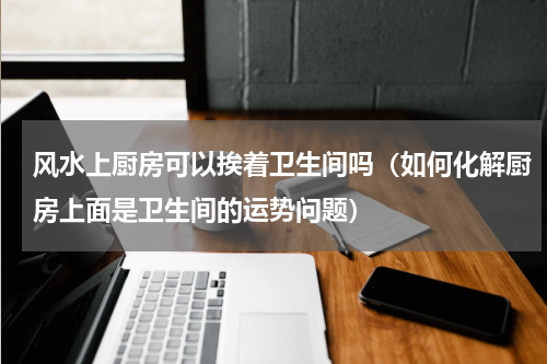 风水上厨房可以挨着卫生间吗（如何化解厨房上面是卫生间的运势问题）
