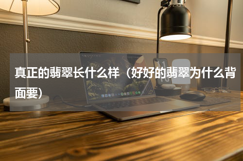 真正的翡翠长什么样（好好的翡翠为什么背面要）