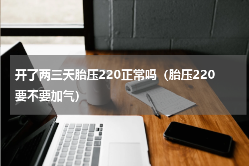 开了两三天胎压220正常吗（胎压220要不要加气）