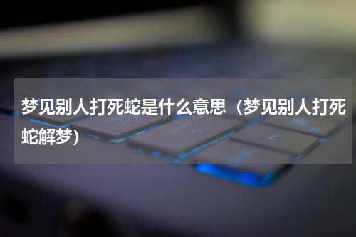 梦见别人打死蛇是什么意思（梦见别人打死蛇解梦）