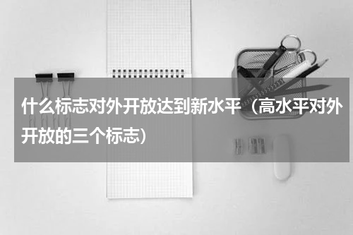 什么标志对外开放达到新水平（高水平对外开放的三个标志）