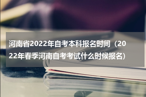 河南省2022年自考本科报名时间（2022年春季河南自考考试什么时候报名）