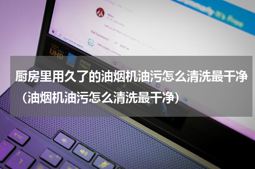 厨房里用久了的油烟机油污怎么清洗最干净（油烟机油污怎么清洗最干净）
