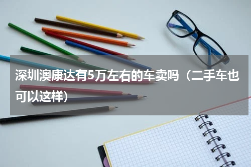 深圳澳康达有5万左右的车卖吗（二手车也可以这样）