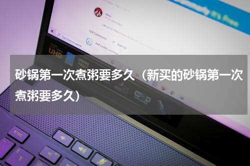 砂锅第一次煮粥要多久（新买的砂锅第一次煮粥要多久）