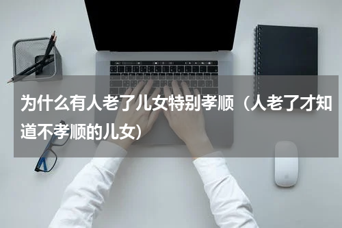为什么有人老了儿女特别孝顺（人老了才知道不孝顺的儿女）