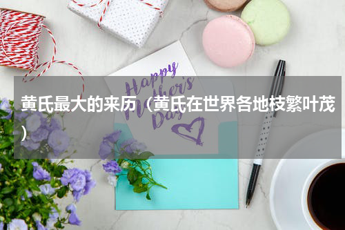 黄氏最大的来历（黄氏在世界各地枝繁叶茂）