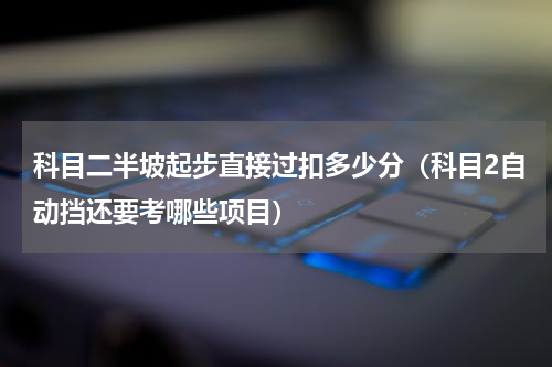 科目二半坡起步直接过扣多少分（科目2自动挡还要考哪些项目）