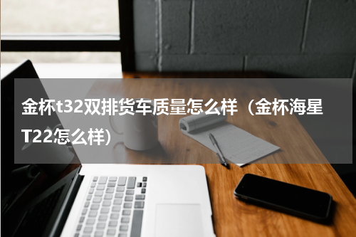 金杯t32双排货车质量怎么样（金杯海星T22怎么样）