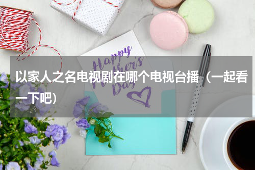 以家人之名电视剧在哪个电视台播（一起看一下吧）
