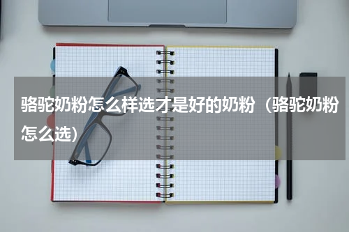 骆驼奶粉怎么样选才是好的奶粉（骆驼奶粉怎么选）