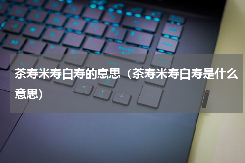 茶寿米寿白寿的意思（茶寿米寿白寿是什么意思）