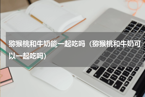 猕猴桃和牛奶能一起吃吗（猕猴桃和牛奶可以一起吃吗）