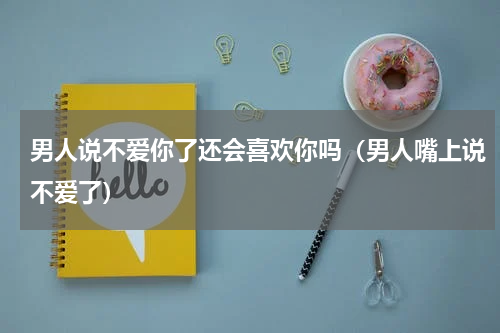 男人说不爱你了还会喜欢你吗（男人嘴上说不爱了）