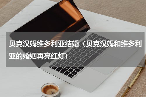 贝克汉姆维多利亚结婚（贝克汉姆和维多利亚的婚姻再亮红灯）