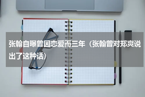 张翰自曝曾因恋爱而三年（张翰曾对郑爽说出了这种话）