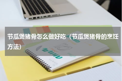 节瓜煲猪骨怎么做好吃（节瓜煲猪骨的烹饪方法）