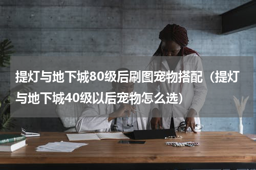 提灯与地下城80级后刷图宠物搭配（提灯与地下城40级以后宠物怎么选）