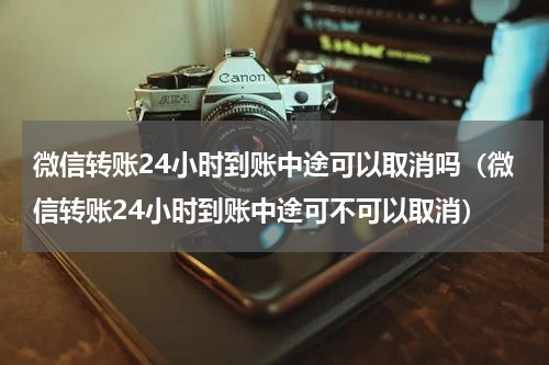 微信转账24小时到账中途可以取消吗（微信转账24小时到账中途可不可以取消）