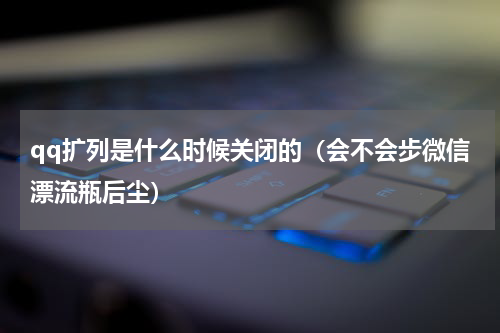 qq扩列是什么时候关闭的（会不会步微信漂流瓶后尘）