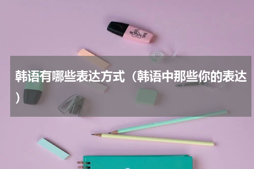 韩语有哪些表达方式（韩语中那些你的表达）