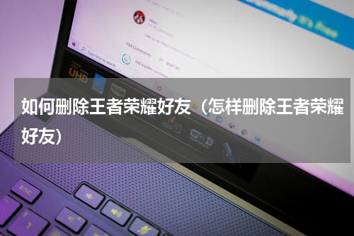 如何删除王者荣耀好友（怎样删除王者荣耀好友）