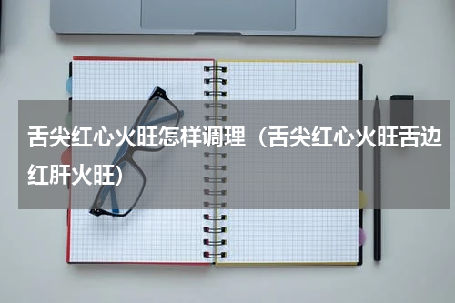 舌尖红心火旺怎样调理（舌尖红心火旺舌边红肝火旺）