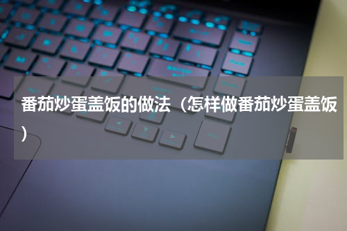 番茄炒蛋盖饭的做法（怎样做番茄炒蛋盖饭）
