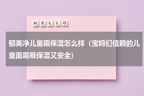 郁美净儿童霜保湿怎么样（宝妈们信赖的儿童面霜既保湿又安全）