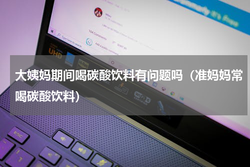 大姨妈期间喝碳酸饮料有问题吗（准妈妈常喝碳酸饮料）