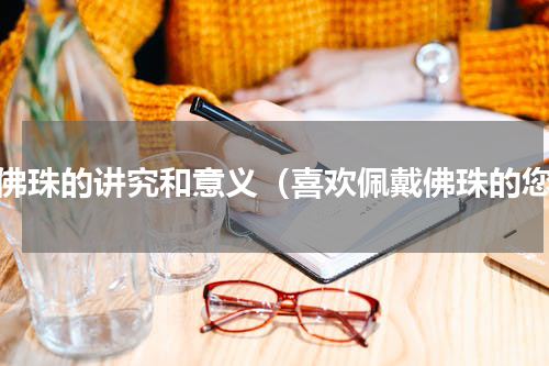 戴佛珠的讲究和意义（喜欢佩戴佛珠的您）