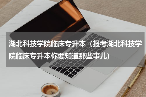湖北科技学院临床专升本（报考湖北科技学院临床专升本你要知道那些事儿）